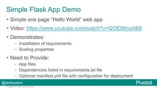 Simple Flask App Demo 
Ÿ Simple one page “Hello World” web app 
Ÿ Video: https://www.youtube.com/watch?v=QOfD6tnoAB8 
Ÿ Demonstrates: 
– Installation of requirements 
– Scaling properties 
Ÿ Need to Provide: 
– App files 
– Dependencies listed in requirements.txt file 
– Optional manifest.yml file with configuration for deployment 
@ianhuston 
© Copyright 2014 Pivotal. All rights reserved. 9 
 