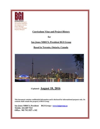 Real Estate Developers
Development Managers
Development Advisors
Project Managers
Construction Managers
Property Managers
Curriculum Vitae and Project History
for
Ian Jones MRICS, President BGI Group
Based in Toronto, Ontario, Canada
(Updated) August 18, 2016
This document contains confidential information and is disclosed for informational purposes only. Its
contents shall remain the property of BGI Group.
Ian Jones MRICS, President BGI Group – www.bgigroup.ca
Mobile: 416 689 7523
Office: 905 792 2957 x 102
 