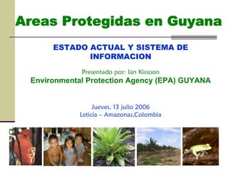 Areas Protegidas en Guyana
ESTADO ACTUAL Y SISTEMA DE
INFORMACION
Presentado por: Ian Kissoon
Environmental Protection Agency (EPA) GUYANA
Jueves, 13 julio 2006
Leticia – Amazonas,Colombia
 