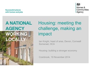 Successful places 
with homes and jobs 
A NATIONAL 
AGENCY 
WORKING 
LOCALLY 
Housing: meeting the 
challenge, making an 
impact 
Ian Knight, head of area, Devon, Cornwall 
Somerset, HCA 
Housing: building a stronger economy 
Cranbrook, 19 November 2014 
 