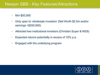 • Min $50,000
• Only open to ‘wholesale investors’ (Net Worth $2.5m and/or
earnings >$250,000)
• Attracted two institutional investors (Christian Super & NGS)
• Expected returns potentially in excess of 10% p.a.
• Engaged with the underlying program
Newpin SBB - Key Features/Attractions
 