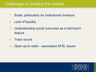 1. Scale, particularly for institutional investors
2. Lack of liquidity
3. Understanding social outcomes as a risk/return
feature
4. Track record
5. Open up to retail – associated AFSL issues
Challenges in building the market
 