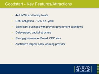 • 44 HNWs and family trusts
• Debt obligation - 12% p.a. yield
• Significant business with proven government cashflows
• Deleveraged capital structure
• Strong governance (Board, CEO etc)
• Australia’s largest early learning provider
Goodstart - Key Features/Attractions
 