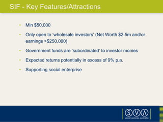 • Min $50,000
• Only open to ‘wholesale investors’ (Net Worth $2.5m and/or
earnings >$250,000)
• Government funds are ‘subordinated’ to investor monies
• Expected returns potentially in excess of 9% p.a.
• Supporting social enterprise
SIF - Key Features/Attractions
 