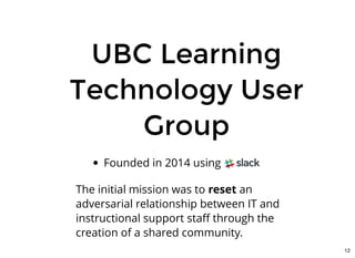 UBC LearningUBC Learning
Technology UserTechnology User
GroupGroup
Founded in 2014 using Slack
 
The initial mission was to reset an
adversarial relationship between IT and
instructional support staﬀ through the
creation of a shared community.
12
 