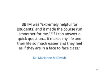 BB IM was “extremely helpful for
[students] and it made the course run
smoother for me.” “If I can answer a
quick question… it makes my life and
their life so much easier and they feel
as if they are in a face to face class.”
Dr. Marianne McTavish
17
 