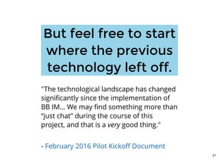 But feel free to startBut feel free to start
where the previouswhere the previous
technology left off.technology left off.
"The technological landscape has changed
signiﬁcantly since the implementation of
BB IM... We may ﬁnd something more than
“just chat” during the course of this
project, and that is a very good thing."
 
- February 2016 Pilot Kickoﬀ Document
21
 