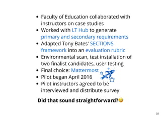 Faculty of Education collaborated with
instructors on case studies
Worked with to generate
Adapted Tony Bates'
into an
Environmental scan, test installation of
two ﬁnalist candidates, user testing
Final choice:
Pilot began April 2016
Pilot instructors agreed to be
interviewed and distribute survey
LT Hub
primary and secondary requirements
SECTIONS
framework evaluation rubric
Mattermost
Did that sound straightforward?
22
 