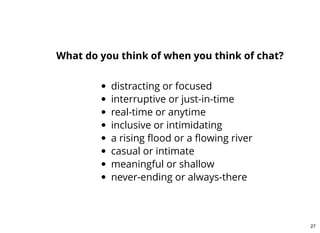 distracting or focused
interruptive or just-in-time
real-time or anytime
inclusive or intimidating
a rising ﬂood or a ﬂowing river
casual or intimate
meaningful or shallow
never-ending or always-there
What do you think of when you think of chat?
27
 
