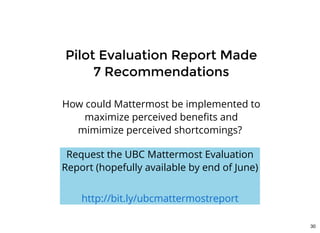 Pilot Evaluation Report MadePilot Evaluation Report Made
7 Recommendations7 Recommendations
How could Mattermost be implemented to
maximize perceived beneﬁts and
mimimize perceived shortcomings? 
Request the UBC Mattermost Evaluation
Report (hopefully available by end of June)
 
http://bit.ly/ubcmattermostreport
30
 
