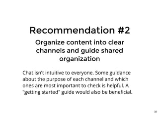 Recommendation #2Recommendation #2
Organize content into clearOrganize content into clear
channels and guide sharedchannels and guide shared
organizationorganization
Chat isn't intuitive to everyone. Some guidance
about the purpose of each channel and which
ones are most important to check is helpful. A
"getting started" guide would also be beneﬁcial.
32
 