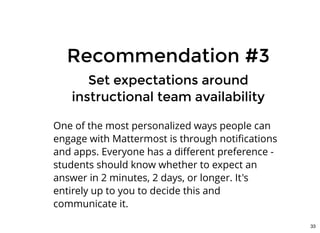 Recommendation #3Recommendation #3
Set expectations aroundSet expectations around
instructional team availabilityinstructional team availability
One of the most personalized ways people can
engage with Mattermost is through notiﬁcations
and apps. Everyone has a diﬀerent preference -
students should know whether to expect an
answer in 2 minutes, 2 days, or longer. It's
entirely up to you to decide this and
communicate it.
33
 