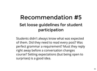 Recommendation #5Recommendation #5
Set loose guidelines for studentSet loose guidelines for student
participationparticipation
Students didn't always know what was expected
of them. Did they need to read every post? Was
perfect grammar a requirement? Must they reply
right away before a conversation changes
course? Setting expectations (but being open to
surprises) is a good idea.
35
 