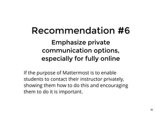 Recommendation #6Recommendation #6
Emphasize privateEmphasize private
communication options,communication options,
especially for fully onlineespecially for fully online
If the purpose of Mattermost is to enable
students to contact their instructor privately,
showing them how to do this and encouraging
them to do it is important.
36
 
