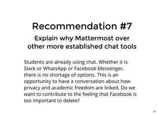 Recommendation #7Recommendation #7
Explain why Mattermost overExplain why Mattermost over
other more established chat toolsother more established chat tools
Students are already using chat. Whether it is
Slack or WhatsApp or Facebook Messenger,
there is no shortage of options. This is an
opportunity to have a conversation about how
privacy and academic freedom are linked. Do we
want to contribute to the feeling that Facebook is
too important to delete?
37
 