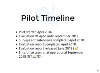 Pilot TimelinePilot Timeline
Pilot started April 2016
Evaluation delayed until September 2017
Surveys and interviews completed April 2018
Evaluation report completed April 2018
Evaluation report released June 2018 ( )
Enterprise team chat operational September
2018 (??? ???)
39
 