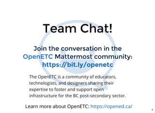 Join the conversation in theJoin the conversation in the
Mattermost community:Mattermost community:OpenETCOpenETC
https://bit.ly/openetchttps://bit.ly/openetc
Team Chat!Team Chat!
The OpenETC is a community of educators,
technologists, and designers sharing their
expertise to foster and support open
infrastructure for the BC post-secondary sector.
Learn more about OpenETC: https://opened.ca/
4
 