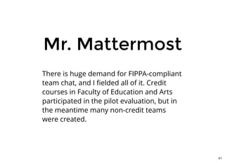 Mr. MattermostMr. Mattermost
There is huge demand for FIPPA-compliant
team chat, and I ﬁelded all of it. Credit
courses in Faculty of Education and Arts
participated in the pilot evaluation, but in
the meantime many non-credit teams
were created.
41
 