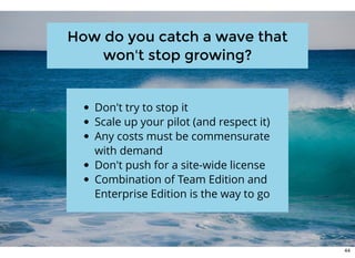 How do you catch a wave thatHow do you catch a wave that
won't stop growing?won't stop growing?
Don't try to stop it
Scale up your pilot (and respect it)
Any costs must be commensurate
with demand
Don't push for a site-wide license
Combination of Team Edition and
Enterprise Edition is the way to go
44
 