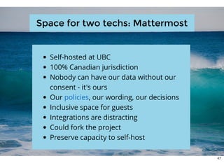 Space for two techs: MattermostSpace for two techs: Mattermost
Self-hosted at UBC
100% Canadian jurisdiction
Nobody can have our data without our
consent - it's ours
Our , our wording, our decisions
Inclusive space for guests
Integrations are distracting
Could fork the project
Preserve capacity to self-host
policies
47
 