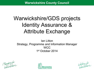 WarWwaircwkicskhsihriere CCoouunntyt Cyo Cunocuilncil 
Warwickshire/GDS projects 
Identity Assurance & 
Attribute Exchange 
Ian Litton 
Strategy, Programme and Information Manager 
WCC 
1st October 2014 
 