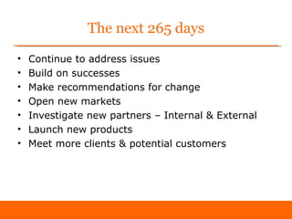 The next 265 days
•   Continue to address issues
•   Build on successes
•   Make recommendations for change
•   Open new markets
•   Investigate new partners – Internal & External
•   Launch new products
•   Meet more clients & potential customers
 