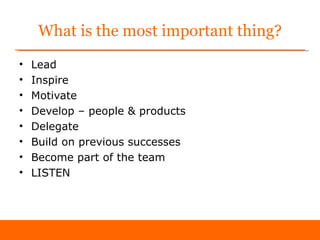 What is the most important thing?
•   Lead
•   Inspire
•   Motivate
•   Develop – people & products
•   Delegate
•   Build on previous successes
•   Become part of the team
•   LISTEN
 