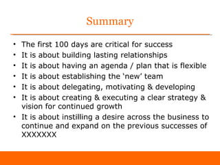 Summary
• The first 100 days are critical for success
• It is about building lasting relationships
• It is about having an agenda / plan that is flexible
• It is about establishing the ‘new’ team
• It is about delegating, motivating & developing
• It is about creating & executing a clear strategy &
  vision for continued growth
• It is about instilling a desire across the business to
  continue and expand on the previous successes of
  XXXXXXX
 