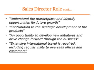 Sales Director Role cont...
• “Understand the marketplace and identify
  opportunities for future growth”
• “Contribution to the strategic development of the
  products”
• “An opportunity to develop new initiatives and
  drive change forward through the business”
• “Extensive international travel is required,
  including regular visits to overseas offices and
  customers”
 