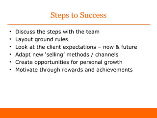 Steps to Success
•   Discuss the steps with the team
•   Layout ground rules
•   Look at the client expectations – now & future
•   Adapt new ‘selling’ methods / channels
•   Create opportunities for personal growth
•   Motivate through rewards and achievements
 