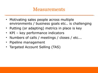 Measurements
• Motivating sales people across multiple
  environments / business goals etc.. is challenging
• Putting (or adapting) metrics in place is key
• KPI – key performance indicators
• Numbers of calls / meetings / closes / etc...
• Pipeline management
• Targeted Account Selling (TAS)
 