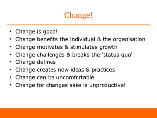 Change!
•   Change   is good!
•   Change   benefits the individual & the organisation
•   Change   motivates & stimulates growth
•   Change   challenges & breaks the ‘status quo’
•   Change   defines
•   Change   creates new ideas & practices
•   Change   can be uncomfortable
•   Change   for changes sake is unproductive!
 