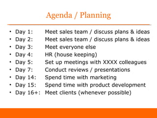 Agenda / Planning
•   Day   1:     Meet sales team / discuss plans & ideas
•   Day   2:     Meet sales team / discuss plans & ideas
•   Day   3:     Meet everyone else
•   Day   4:     HR (house keeping)
•   Day   5:     Set up meetings with XXXX colleagues
•   Day   7:     Conduct reviews / presentations
•   Day   14:    Spend time with marketing
•   Day   15:    Spend time with product development
•   Day   16+:   Meet clients (whenever possible)
 