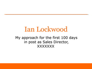 Ian Lockwood
My approach for the first 100 days
    in post as Sales Director,
            XXXXXXX
 