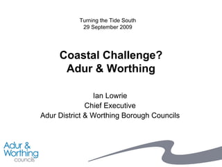 Coastal Challenge? Adur & Worthing Ian Lowrie Chief Executive Adur District & Worthing Borough Councils Turning the Tide South 29 September 2009 