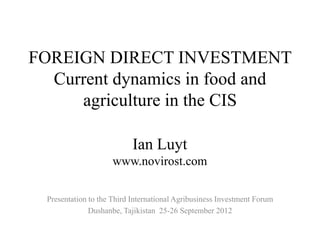 FOREIGN DIRECT INVESTMENT
  Current dynamics in food and
     agriculture in the CIS

                            Ian Luyt
                      www.novirost.com

  Presentation to the Third International Agribusiness Investment Forum
               Dushanbe, Tajikistan 25-26 September 2012
 
