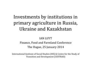 Investments by institutions in
primary agriculture in Russia,
Ukraine and Kazakhstan
IAN LUYT
Finance, Food and Farmland Conference
The Hague, 25 January 2014
International Institute of Social Studies (ISS) & Centre for the Study of
Transition and Development (CESTRAD)
 
