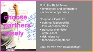 choose
partners
wisely
Build the Right Team!
• employees and contractors!
• out-sourced partners!
!
Shop for a Great Fit!
• communication skills !
• love of collaboration !
• personal chemistry!
• enthusiasm!
• risk tolerance!
• technical competence!
!
Look for Win-Win Relationships
 