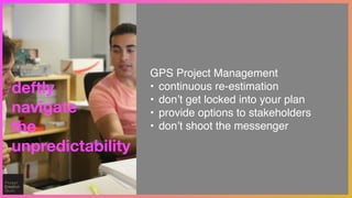 deftly
navigate
the
unpredictability
GPS Project Management!
• continuous re-estimation!
• don’t get locked into your plan!
• provide options to stakeholders!
• don’t shoot the messenger
 