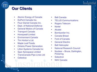 Our Clients Atomic Energy of Canada DuPont Canada Inc. Fluor Daniel Canada Inc. Dept. of National Defence General Motors of Canada Transport Canada Honeywell Limited Environment Canada Tim Horton’s Ltd. Maple Leaf Foods Ontario Power Generation Litton Systems Canada Inc Spar Aerospace Limited TransCanada Pipe Lines Ltd Celestica Bell Canada TELUS Communications Rogers Telecom Nortel Alcatel Bombardier Inc. Canada Bread Ford of Canada General Electric Bell Helicopter National Research Council Nuclear – Bruce, Darlington, Pickering Solectron NAV Canada 