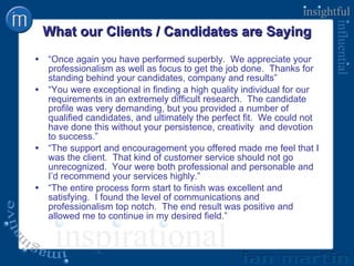 What our Clients / Candidates are Saying  “ Once again you have performed superbly.  We appreciate your professionalism as well as focus to get the job done.  Thanks for standing behind your candidates, company and results” “ You were exceptional in finding a high quality individual for our requirements in an extremely difficult research.  The candidate profile was very demanding, but you provided a number of qualified candidates, and ultimately the perfect fit.  We could not have done this without your persistence, creativity  and devotion to success.” “ The support and encouragement you offered made me feel that I was the client.  That kind of customer service should not go unrecognized.  Your were both professional and personable and I’d recommend your services highly.” “ The entire process form start to finish was excellent and satisfying.  I found the level of communications and professionalism top notch.  The end result was positive and allowed me to continue in my desired field.” 
