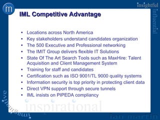IML Competitive Advantage Locations across North America Key stakeholders understand candidates organization The 500 Executive and Professional networking The IMIT Group delivers flexible IT Solutions State Of The Art Search Tools such as MaxHire: Talent Acquisition and Client Management System Training for staff and candidates Certification such as ISO 9001/TL 9000 quality systems Information security is top priority in protecting client data Direct VPN support through secure tunnels  IML insists on PIPEDA compliancy 