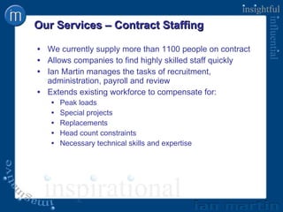 Our Services – Contract Staffing We currently supply more than 1100 people on contract Allows companies to find highly skilled staff quickly Ian Martin manages the tasks of recruitment, administration, payroll and review Extends existing workforce to compensate for: Peak loads Special projects Replacements Head count constraints Necessary technical skills and expertise 