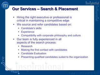 Our Services – Search & Placement Hiring the right executive or professional is  critical in maintaining a competitive edge We source and refer candidates based on: Candidate's skills Experience  Compatibility with corporate philosophy and culture Our team is fully experienced in all  aspects of the search process: Research Making the first contact with candidates Candidate Evaluation Presenting qualified candidates suited to the organization  