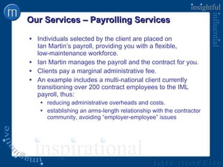 Our Services – Payrolling Services Individuals selected by the client are placed on  Ian Martin’s payroll, providing you with a flexible,  low-maintenance workforce. Ian Martin manages the payroll and the contract for you. Clients pay a marginal administrative fee. An example includes a multi-national client currently transitioning over 200 contract employees to the IML payroll, thus: reducing administrative overheads and costs. establishing an arms-length relationship with the contractor community, avoiding “employer-employee” issues 