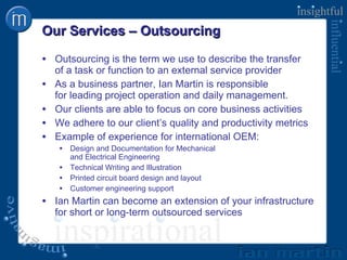 Our Services – Outsourcing Outsourcing is the term we use to describe the transfer  of a task or function to an external service provider As a business partner, Ian Martin is responsible  for leading project operation and daily management. Our clients are able to focus on core business activities We adhere to our client’s quality and productivity metrics Example of experience for international OEM: Design and Documentation for Mechanical  and Electrical Engineering Technical Writing and Illustration Printed circuit board design and layout Customer engineering support Ian Martin can become an extension of your infrastructure for short or long-term outsourced services 