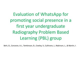 Evaluation of WhatsApp for
promoting social presence in a
first year undergraduate
Radiography Problem Based
Learning (PBL) group
Behi, O., Corcoran, A.J., Tomkinson, D., Cowley, V., Cullinane, J., Robinson, L., & Martin, I.
 