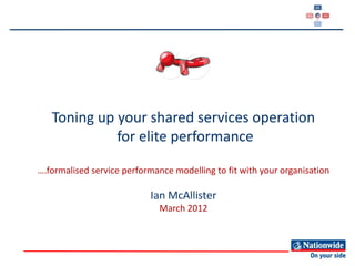 Toning up your shared services operation
             for elite performance

….formalised service performance modelling to fit with your organisation

                           Ian McAllister
                              March 2012
 