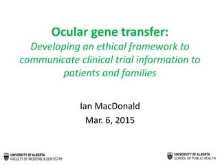 Ocular gene transfer:
Developing an ethical framework to
communicate clinical trial information to
patients and families
Ian MacDonald
Mar. 6, 2015
 