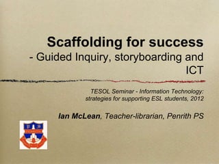 Scaffolding for success
- Guided Inquiry, storyboarding and
                                ICT
              TESOL Seminar - Information Technology:
            strategies for supporting ESL students, 2012


     Ian McLean, Teacher-librarian, Penrith PS
 